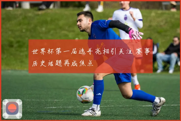 世界杯第一届选手亮相引关注 赛事历史话题再成焦点