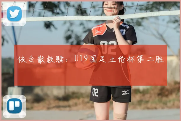 依合散救赎,U19国足土伦杯第二胜