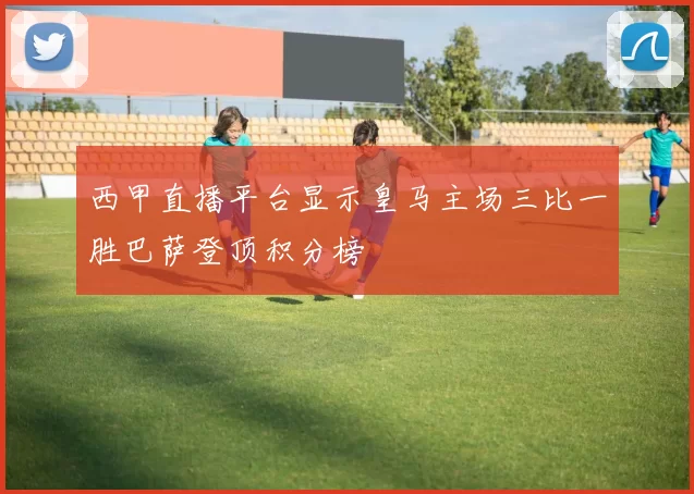 西甲直播平台显示皇马主场三比一胜巴萨登顶积分榜