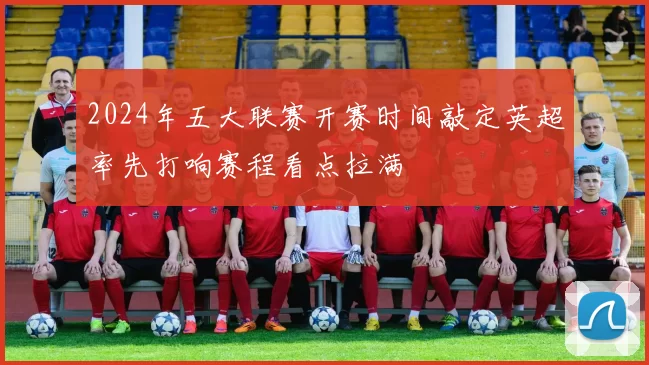 2024年五大联赛开赛时间敲定英超率先打响赛程看点拉满