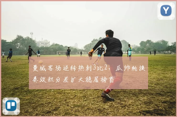 曼城客场逆转热刺3比2，瓜帅轮换奏效积分差扩大稳居榜首