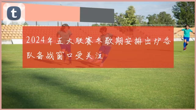 2024年五大联赛冬歇期安排出炉各队备战窗口受关注