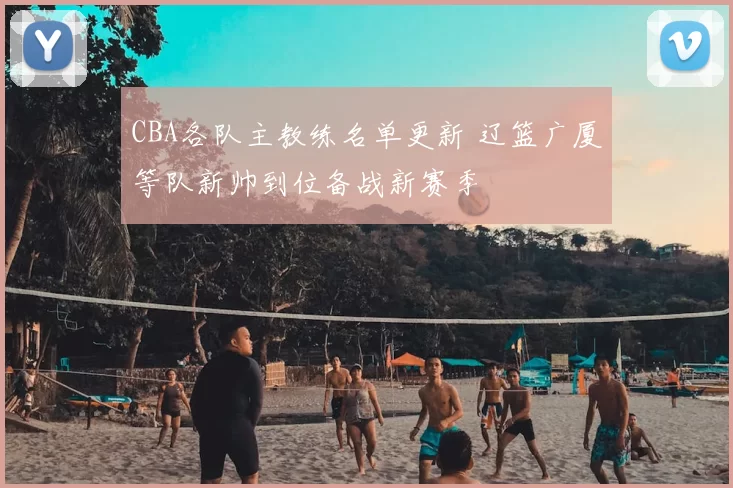 CBA各队主教练名单更新 辽篮广厦等队新帅到位备战新赛季