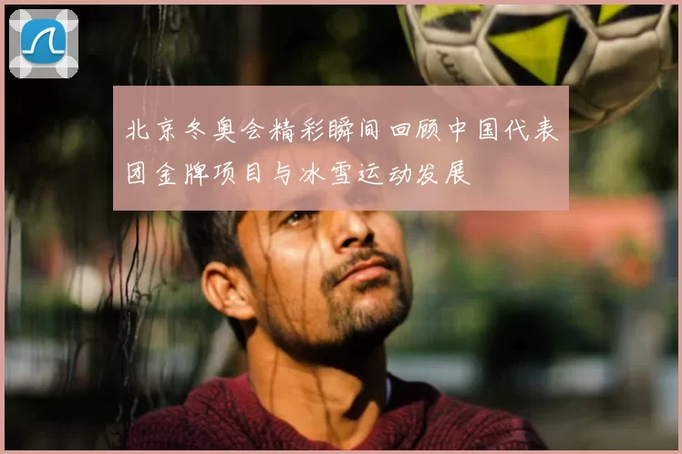北京冬奥会精彩瞬间回顾中国代表团金牌项目与冰雪运动发展