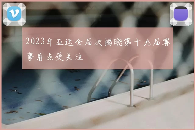 2023年亚运会届次揭晓第十九届赛事看点受关注