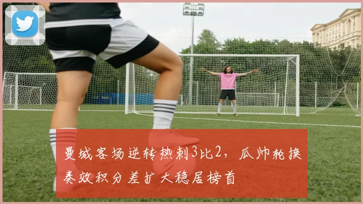 曼城客场逆转热刺3比2，瓜帅轮换奏效积分差扩大稳居榜首