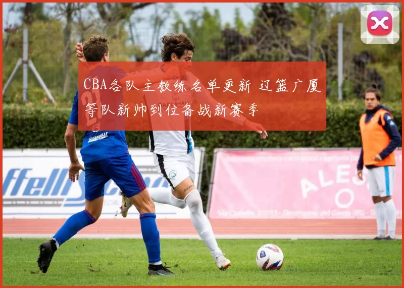 CBA各队主教练名单更新 辽篮广厦等队新帅到位备战新赛季